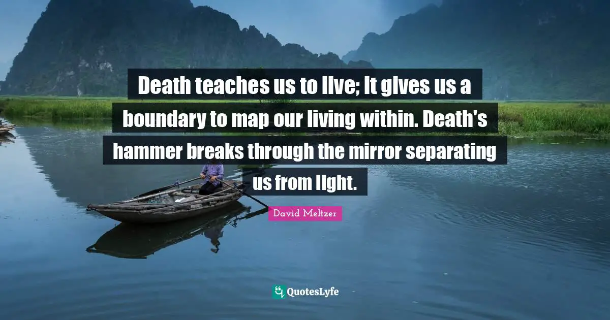 Death teaches us to live; it gives us a boundary to map our living within. Death's hammer breaks through the mirror separating us from light.