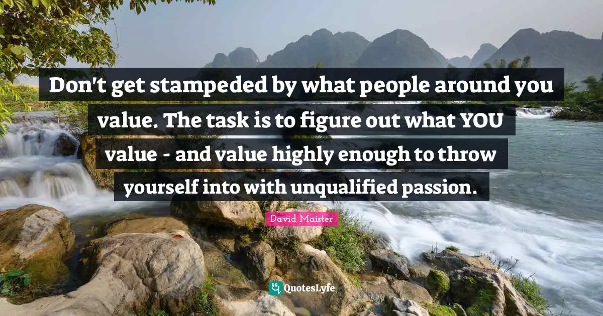 Don't get stampeded by what people around you value. The task is to figure out what YOU value - and value highly enough to throw yourself into with unqualified passion.