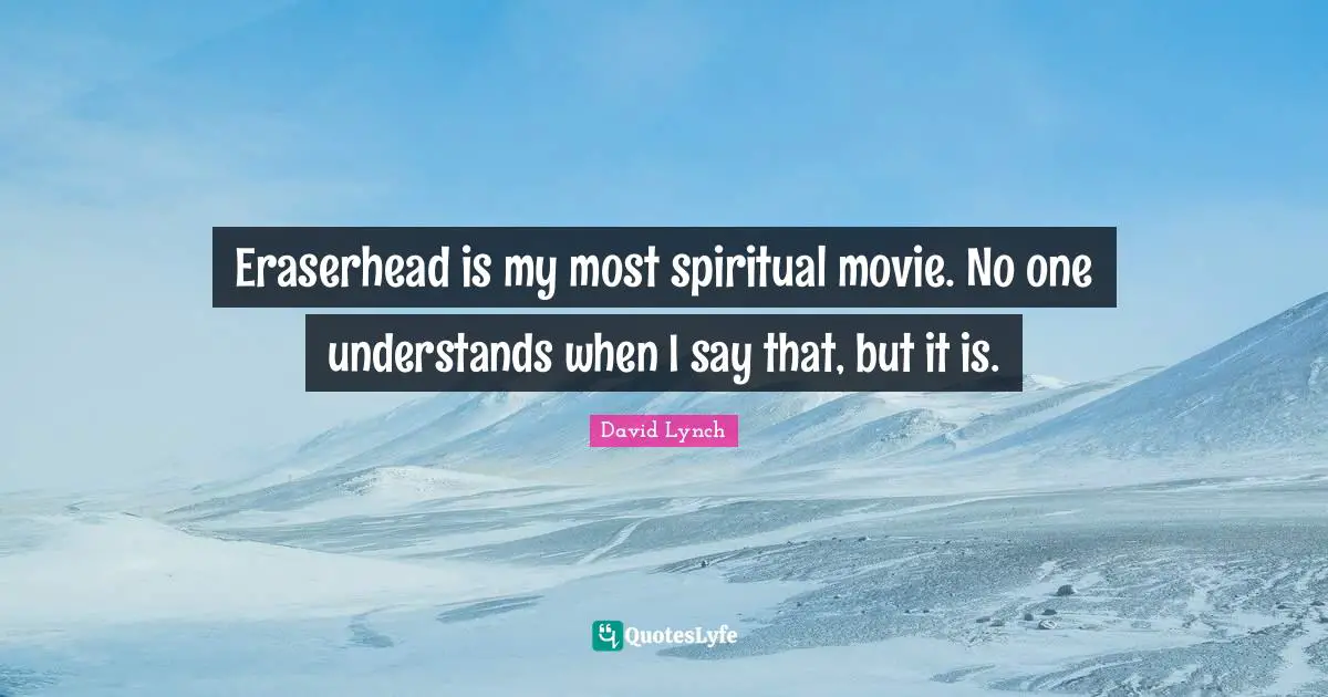 Eraserhead is my most spiritual movie. No one understands when I say that, but it is.