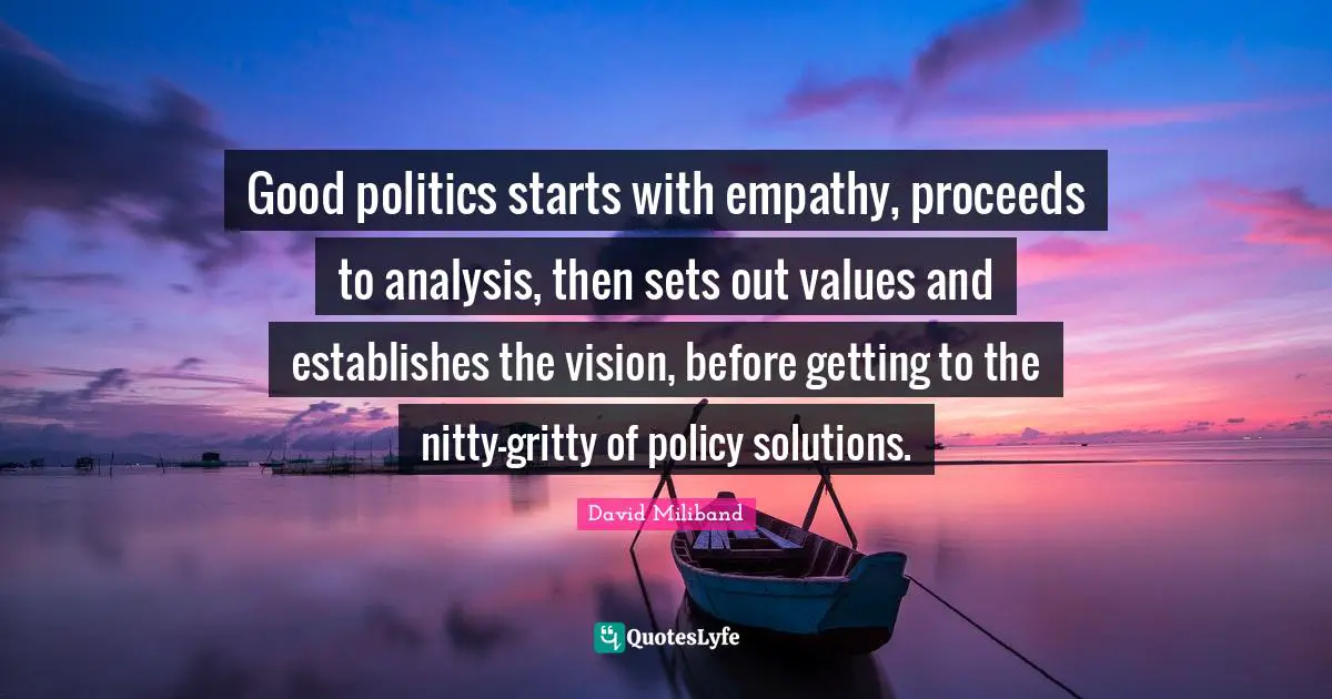 Ed Miliband Quotes: "Good politics starts with empathy, proceeds to analysis, then sets out values and establishes the vision, before getting to the nitty-gritty of policy solutions."
