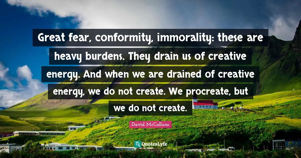 Great fear, conformity, immorality: these are heavy burdens. They drain us of creative energy. And when we are drained of creative energy, we do not create. We procreate, but we do not create.