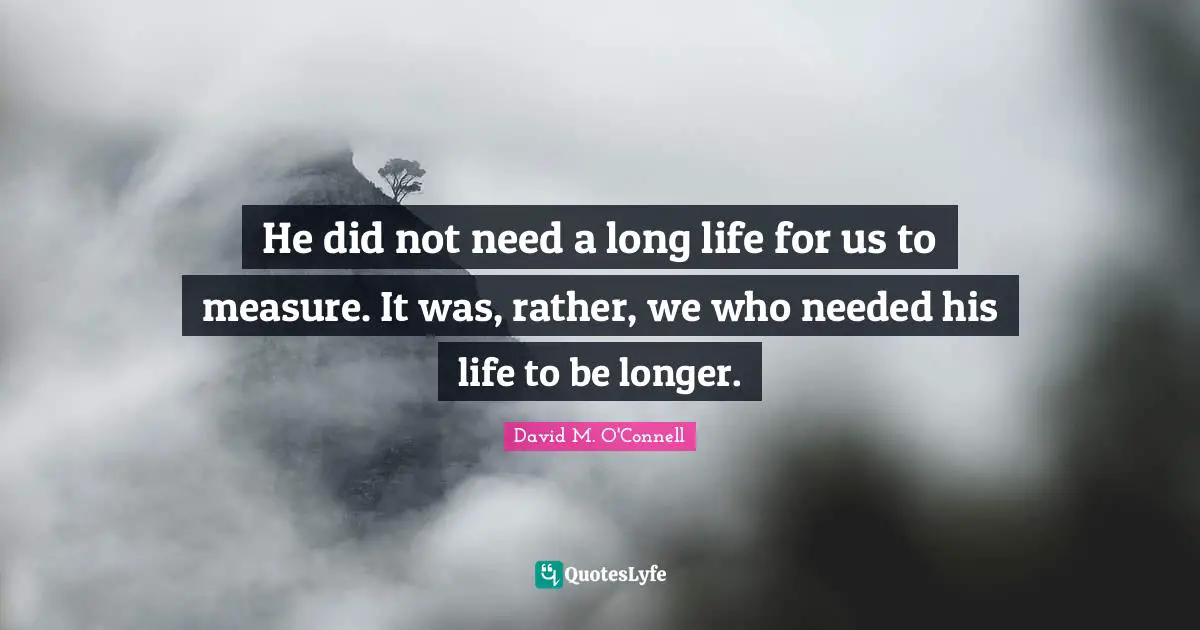 He did not need a long life for us to measure. It was, rather, we who needed his life to be longer.