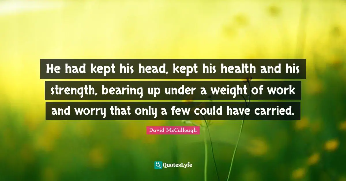 He had kept his head, kept his health and his strength, bearing up under a weight of work and worry that only a few could have carried.