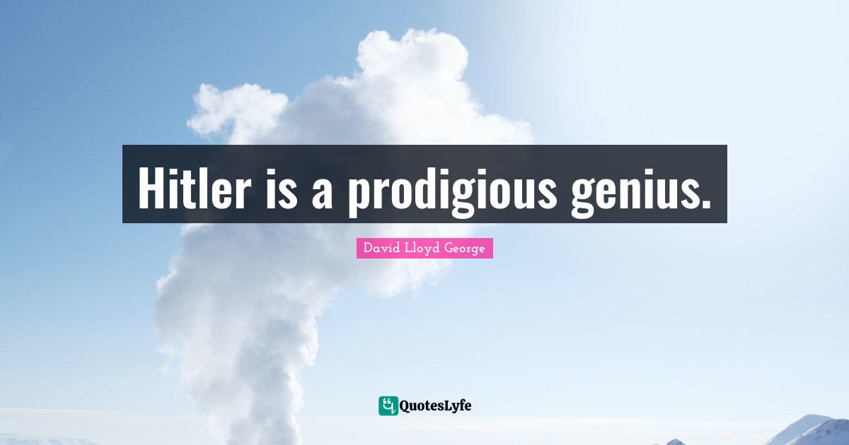 Hitler is a prodigious genius.
