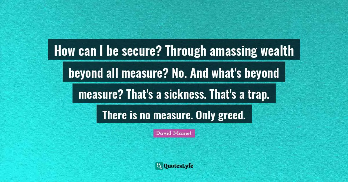 How can I be secure? Through amassing wealth beyond all measure? No. And what's beyond measure? That's a sickness. That's a trap. There is no measure. Only greed.