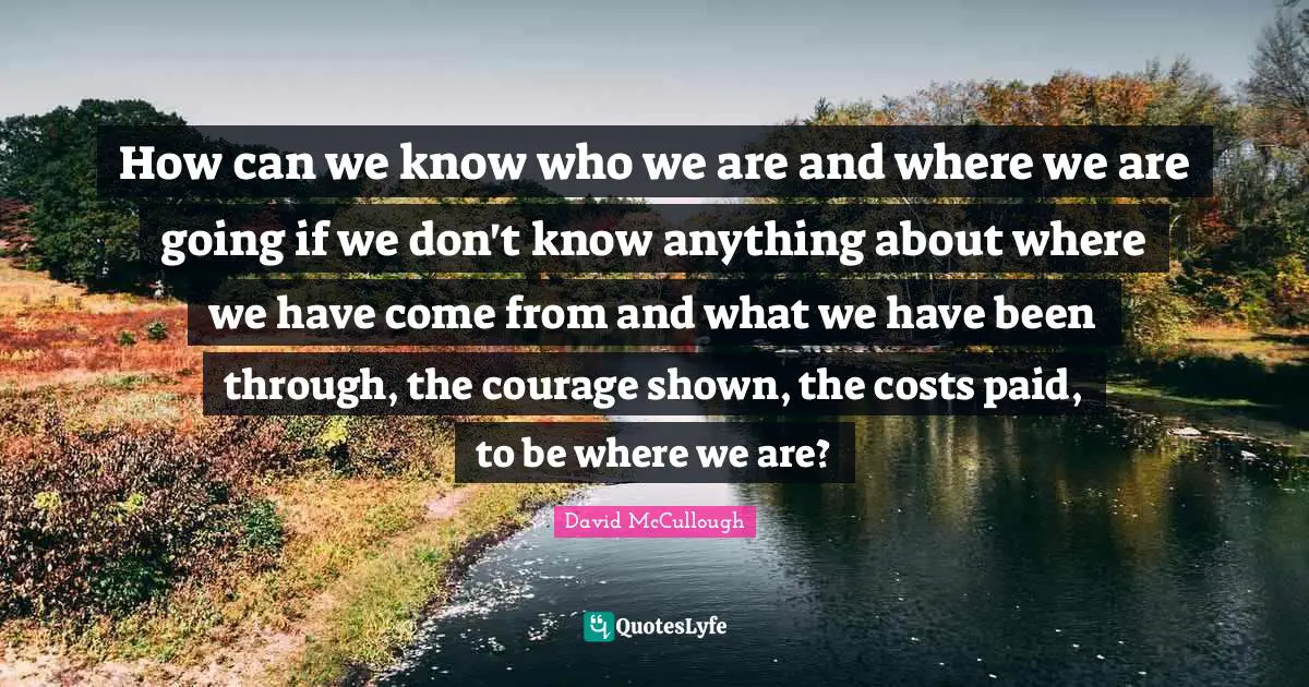 David McCullough Quotes: "How can we know who we are and where we are going if we don't know anything about where we have come from and what we have been through, the courage shown, the costs paid, to be where we are?"