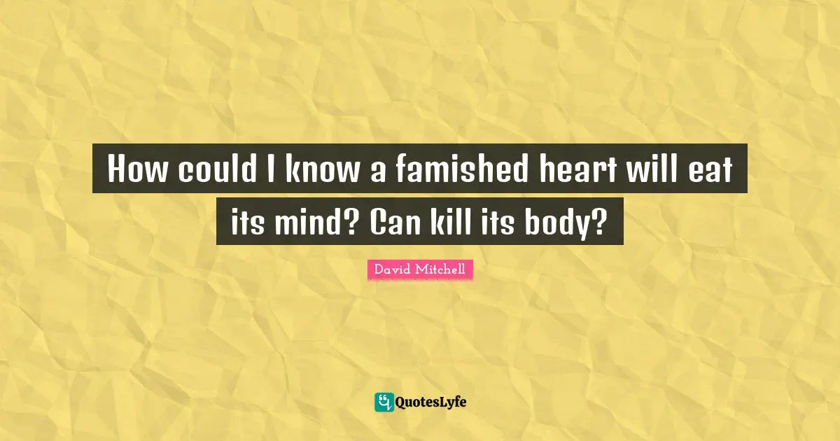 How could I know a famished heart will eat its mind? Can kill its body?