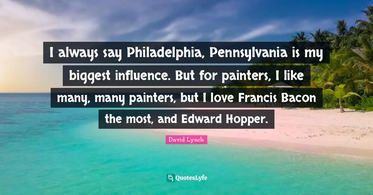 I always say Philadelphia, Pennsylvania is my biggest influence. But for painters, I like many, many painters, but I love Francis Bacon the most, and Edward Hopper.
