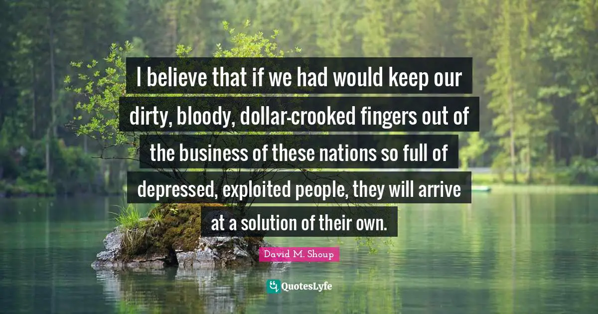 I believe that if we had would keep our dirty, bloody, dollar-crooked fingers out of the business of these nations so full of depressed, exploited people, they will arrive at a solution of their own.