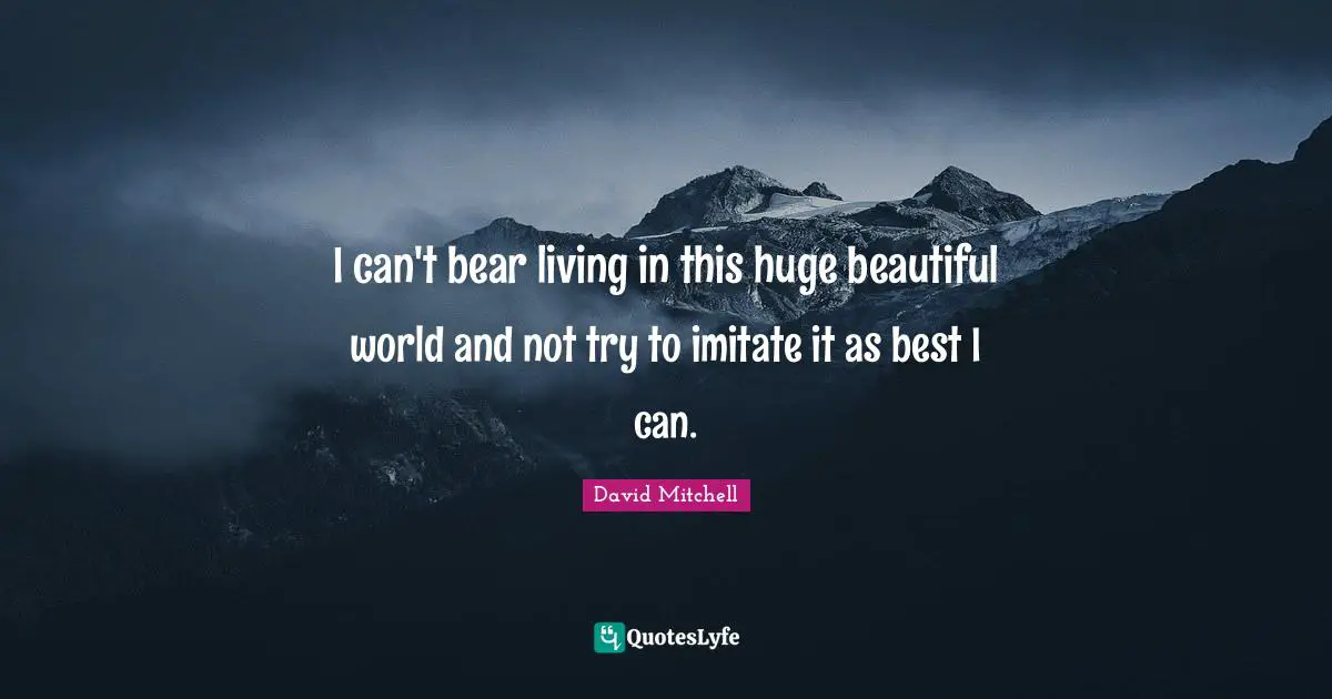 I can't bear living in this huge beautiful world and not try to imitate it as best I can.