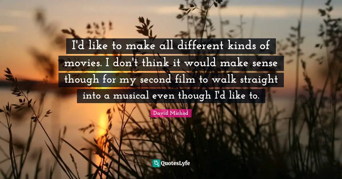 I'd like to make all different kinds of movies. I don't think it would make sense though for my second film to walk straight into a musical even though I'd like to.
