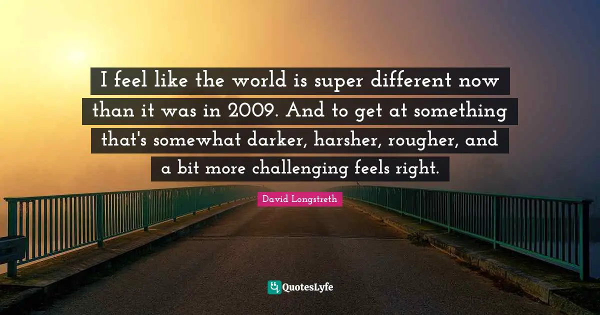 I feel like the world is super different now than it was in 2009. And to get at something that's somewhat darker, harsher, rougher, and a bit more challenging feels right.
