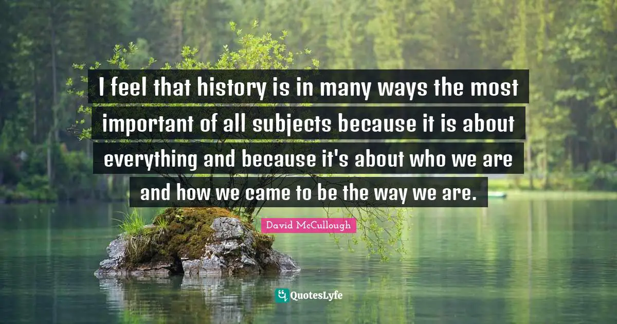 I feel that history is in many ways the most important of all subjects because it is about everything and because it's about who we are and how we came to be the way we are.
