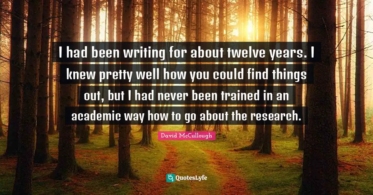 David McCullough Quotes: "I had been writing for about twelve years. I knew pretty well how you could find things out, but I had never been trained in an academic way how to go about the research."