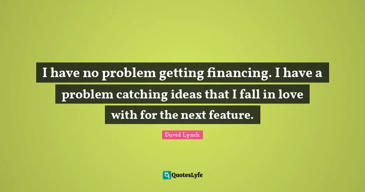 I have no problem getting financing. I have a problem catching ideas that I fall in love with for the next feature.
