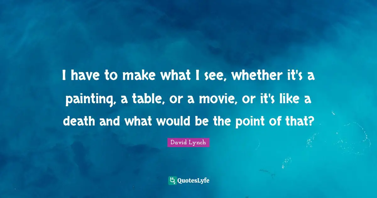 I have to make what I see, whether it's a painting, a table, or a movie, or it's like a death and what would be the point of that?