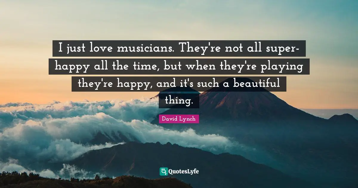 I just love musicians. They're not all super-happy all the time, but when they're playing they're happy, and it's such a beautiful thing.