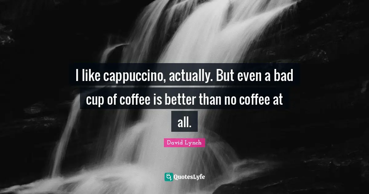 I like cappuccino, actually. But even a bad cup of coffee is better than no coffee at all.