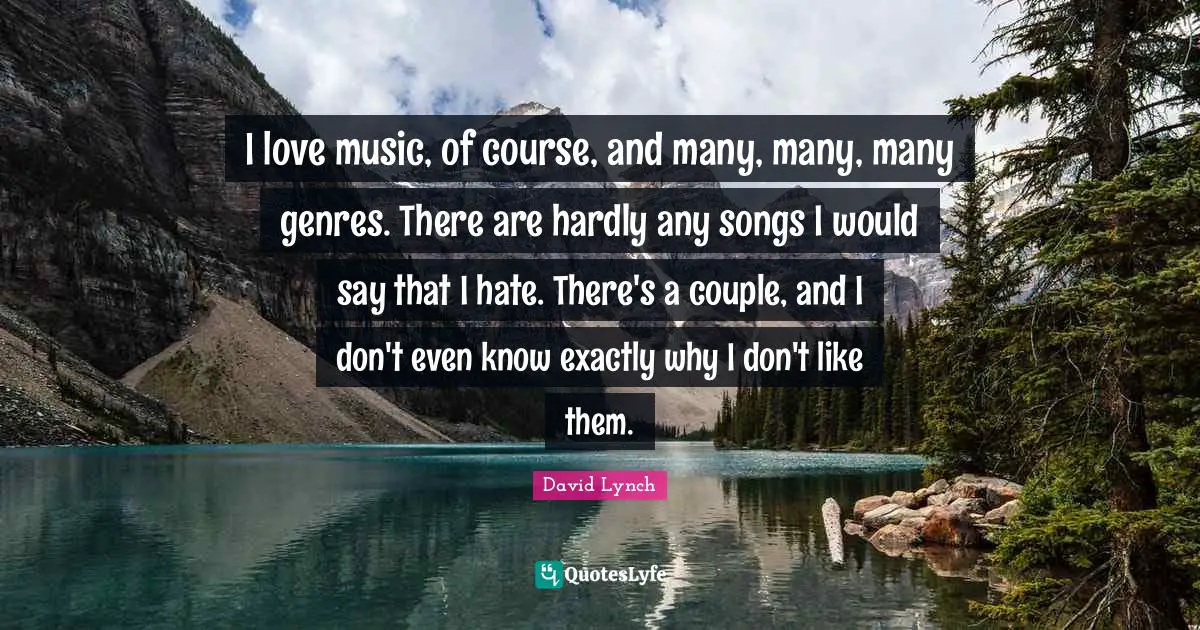 I love music, of course, and many, many, many genres. There are hardly any songs I would say that I hate. There's a couple, and I don't even know exactly why I don't like them.