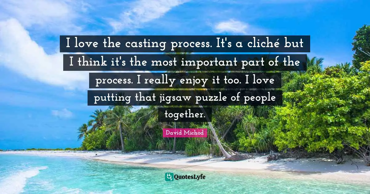 I love the casting process. It's a cliché but I think it's the most important part of the process. I really enjoy it too. I love putting that jigsaw puzzle of people together.