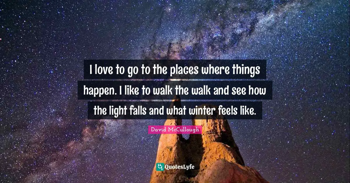 I love to go to the places where things happen. I like to walk the walk and see how the light falls and what winter feels like.