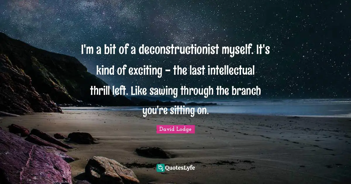 I'm a bit of a deconstructionist myself. It's kind of exciting - the last intellectual thrill left. Like sawing through the branch you're sitting on.