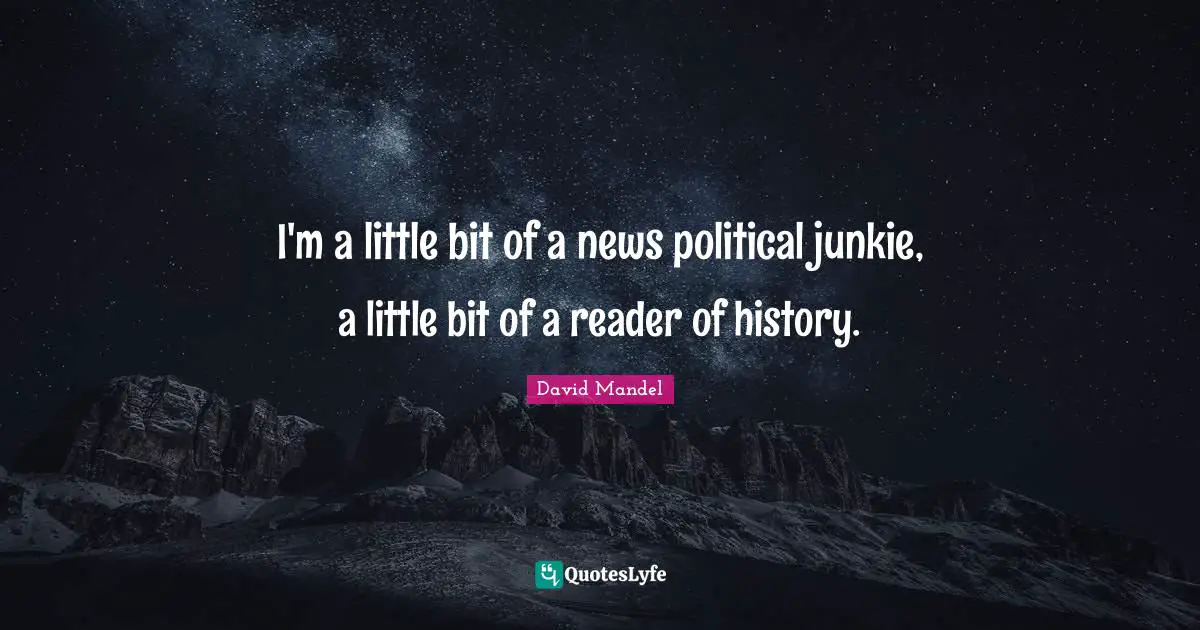 I'm a little bit of a news political junkie, a little bit of a reader of history.
