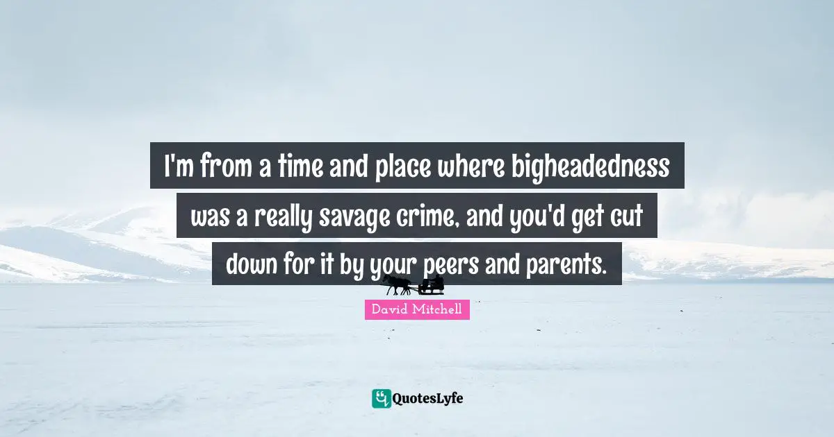 I'm from a time and place where bigheadedness was a really savage crime, and you'd get cut down for it by your peers and parents.