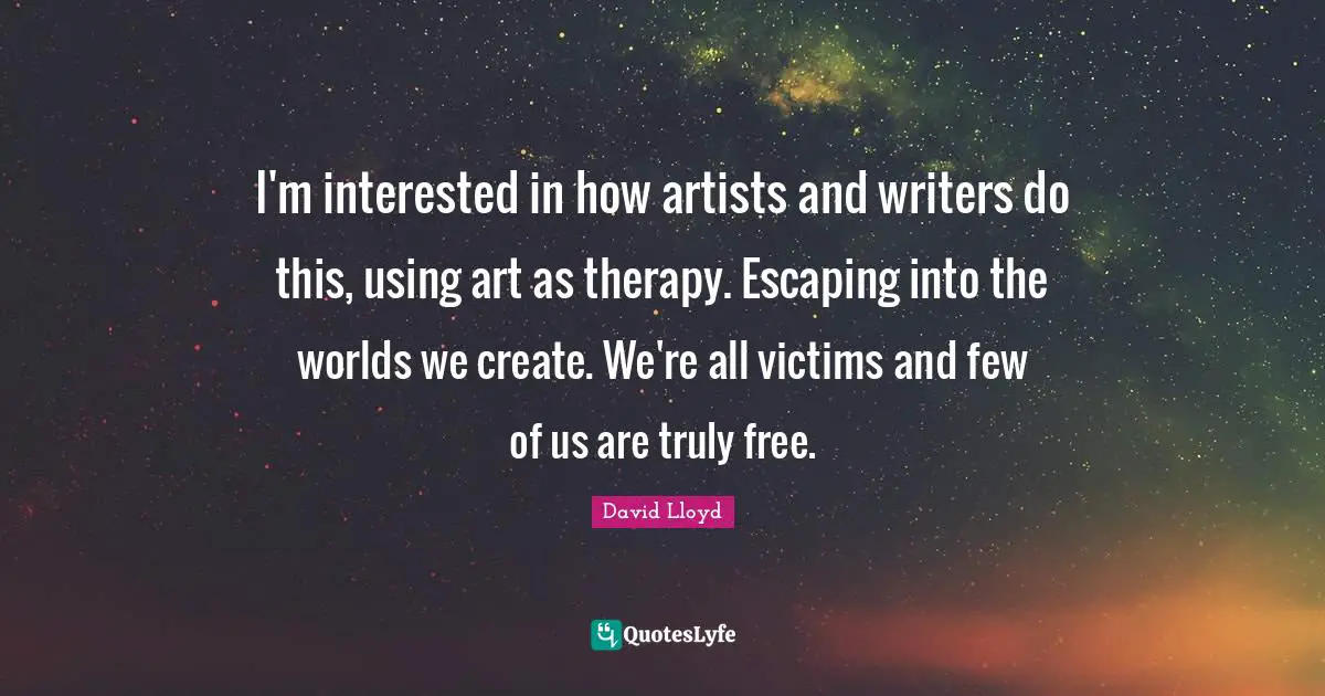 I'm interested in how artists and writers do this, using art as therapy. Escaping into the worlds we create. We're all victims and few of us are truly free.