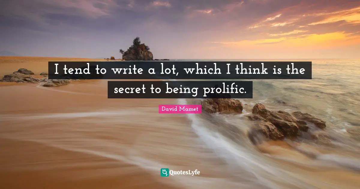 I tend to write a lot, which I think is the secret to being prolific.