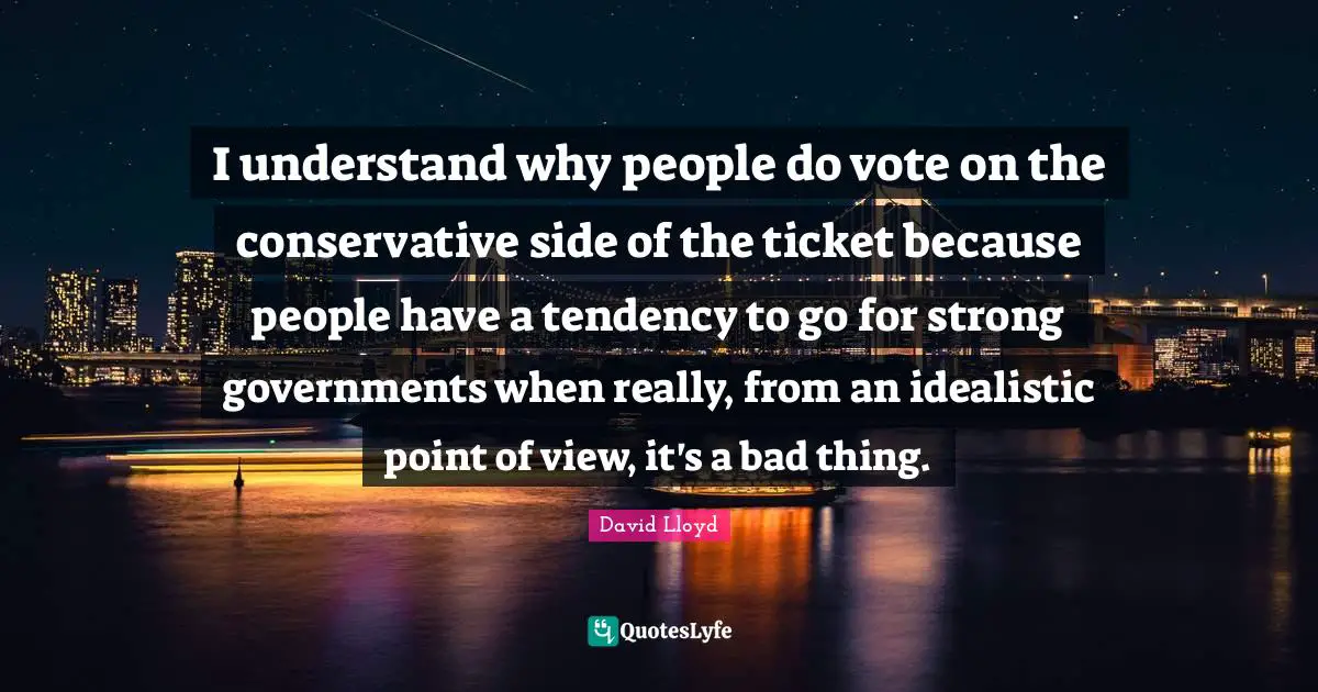 I understand why people do vote on the conservative side of the ticket because people have a tendency to go for strong governments when really, from an idealistic point of view, it's a bad thing.