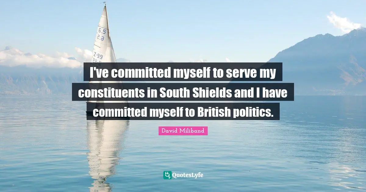 Ed Miliband Quotes: "I've committed myself to serve my constituents in South Shields and I have committed myself to British politics."