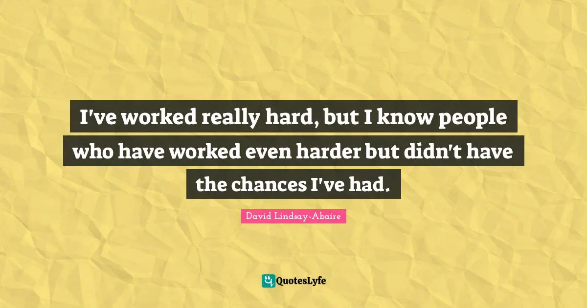 I've worked really hard, but I know people who have worked even harder but didn't have the chances I've had.