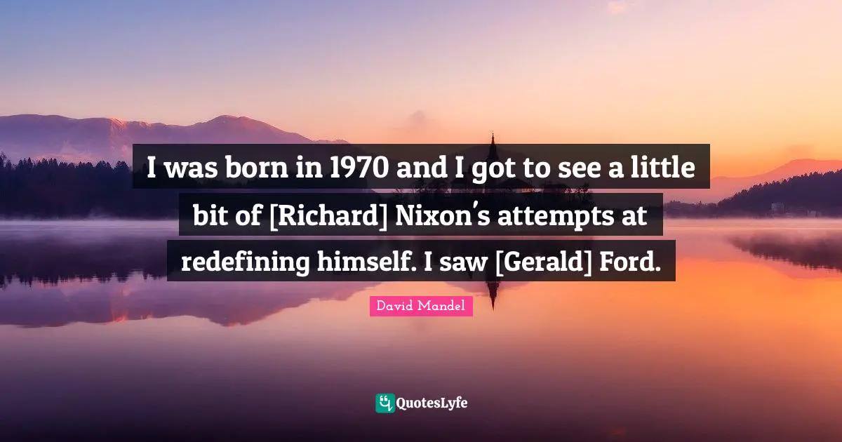 I was born in 1970 and I got to see a little bit of [Richard] Nixon's attempts at redefining himself. I saw [Gerald] Ford.