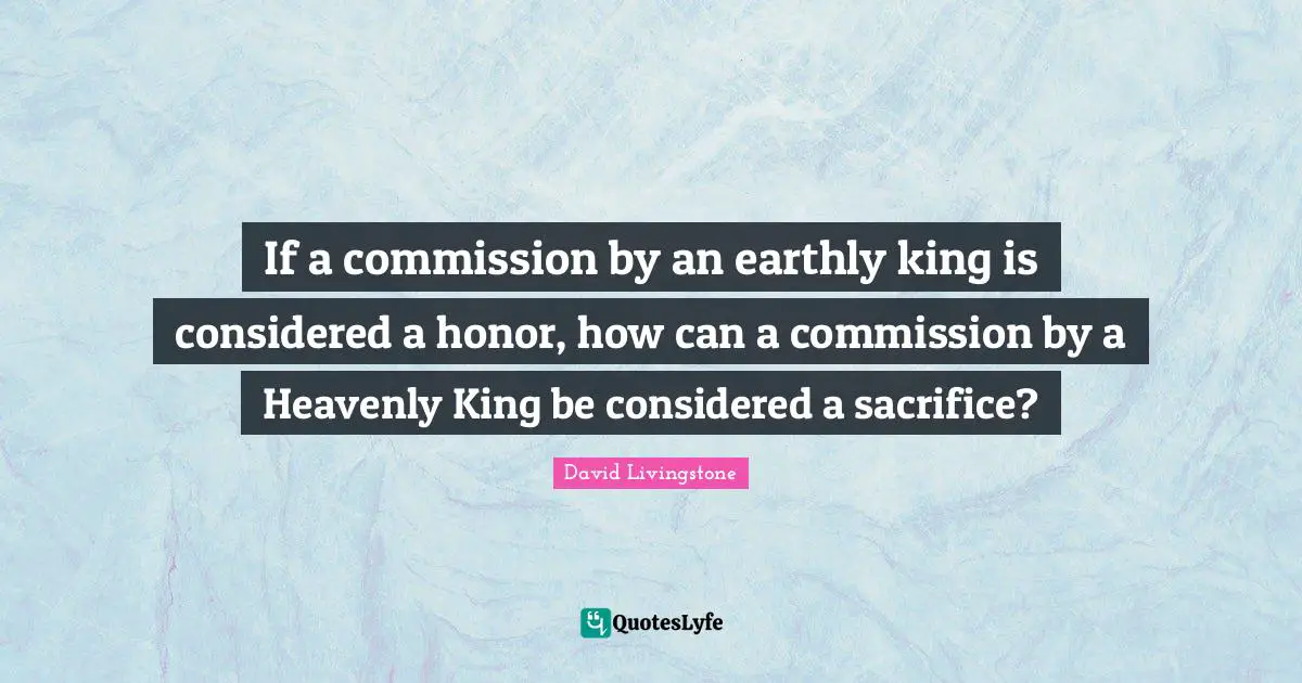 David Livingstone Quotes: If a commission by an earthly king is considered a honor, how can a commission by a Heavenly King be considered a sacrifice?