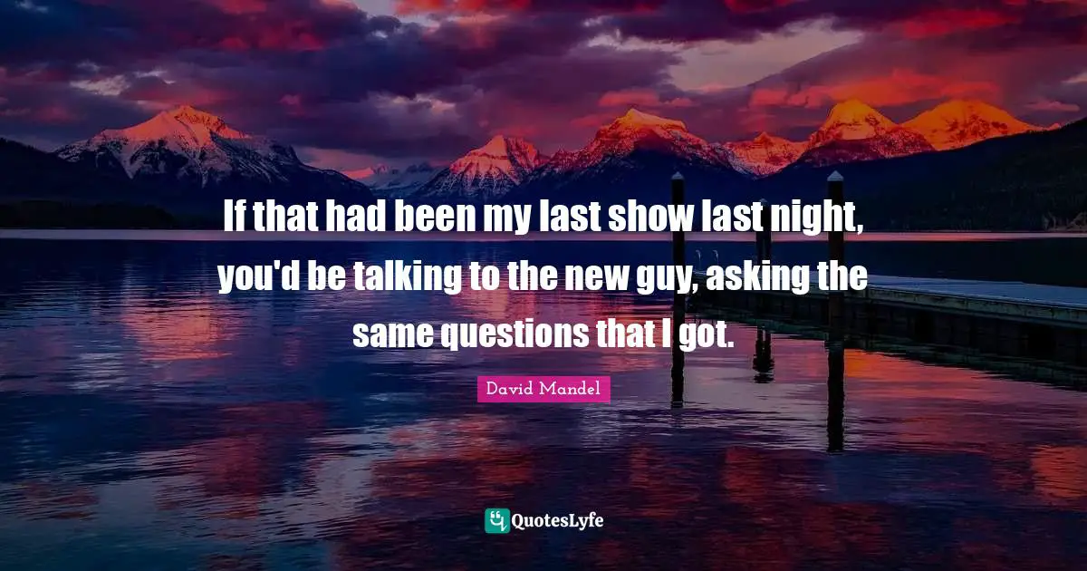 If that had been my last show last night, you'd be talking to the new guy, asking the same questions that I got.