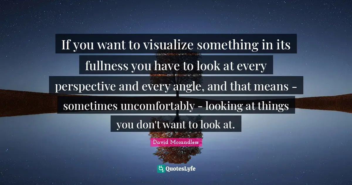 If you want to visualize something in its fullness you have to look at every perspective and every angle, and that means - sometimes uncomfortably - looking at things you don't want to look at.