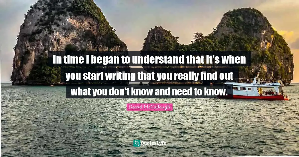 In time I began to understand that it's when you start writing that you really find out what you don't know and need to know.