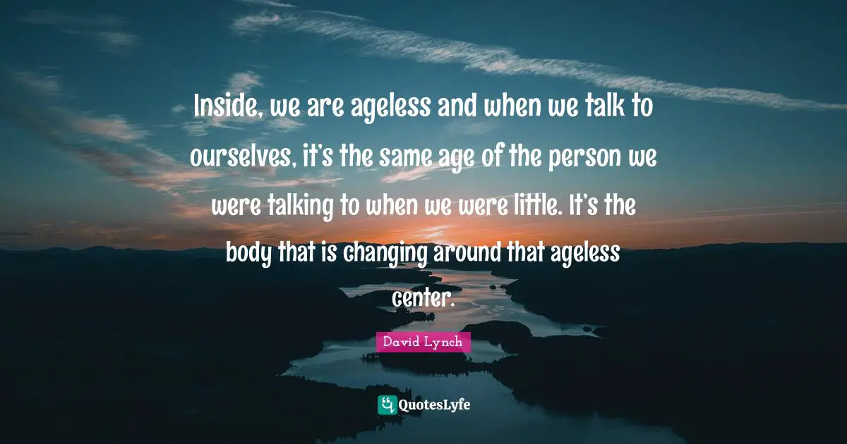 David Lynch Quotes: "Inside, we are ageless and when we talk to ourselves, it’s the same age of the person we were talking to when we were little. It’s the body that is changing around that ageless center."