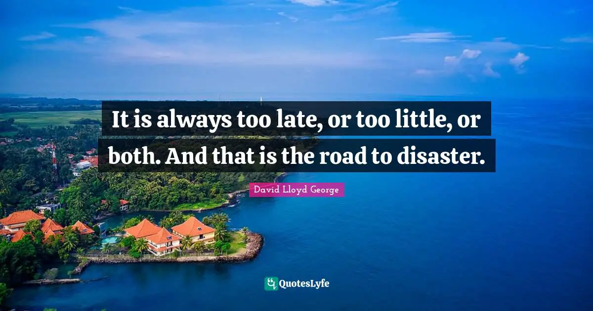 It is always too late, or too little, or both. And that is the road to disaster.