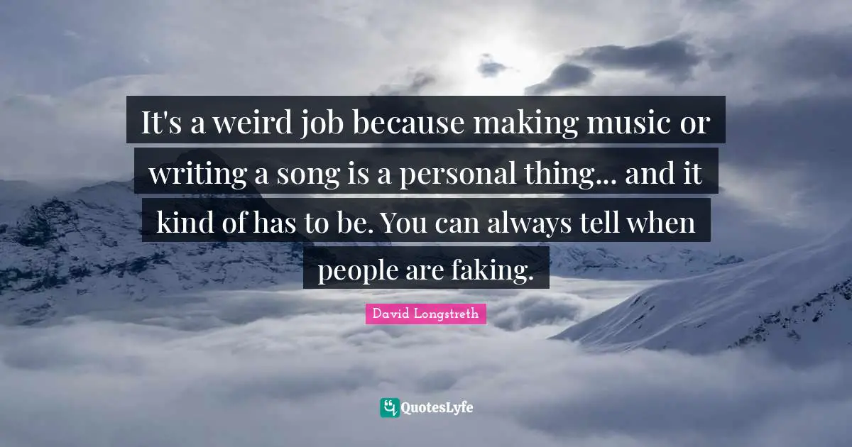 It's a weird job because making music or writing a song is a personal thing... and it kind of has to be. You can always tell when people are faking.
