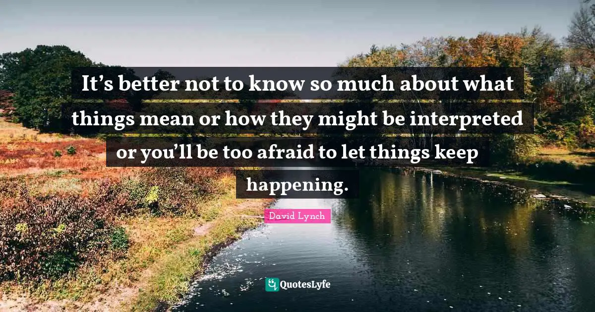 It’s better not to know so much about what things mean or how they might be interpreted or you’ll be too afraid to let things keep happening.