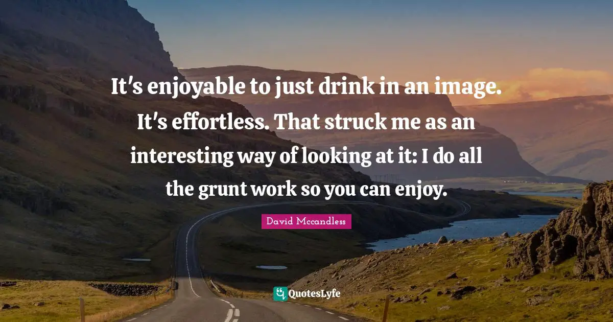 It's enjoyable to just drink in an image. It's effortless. That struck me as an interesting way of looking at it: I do all the grunt work so you can enjoy.