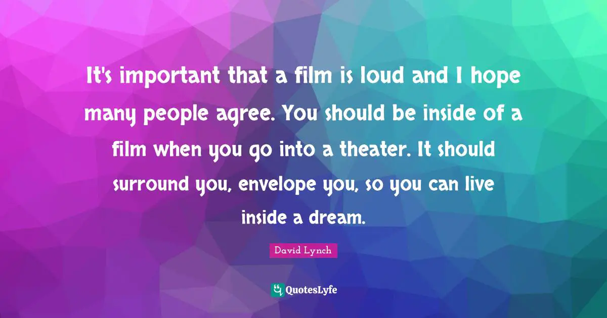It's important that a film is loud and I hope many people agree. You should be inside of a film when you go into a theater. It should surround you, envelope you, so you can live inside a dream.
