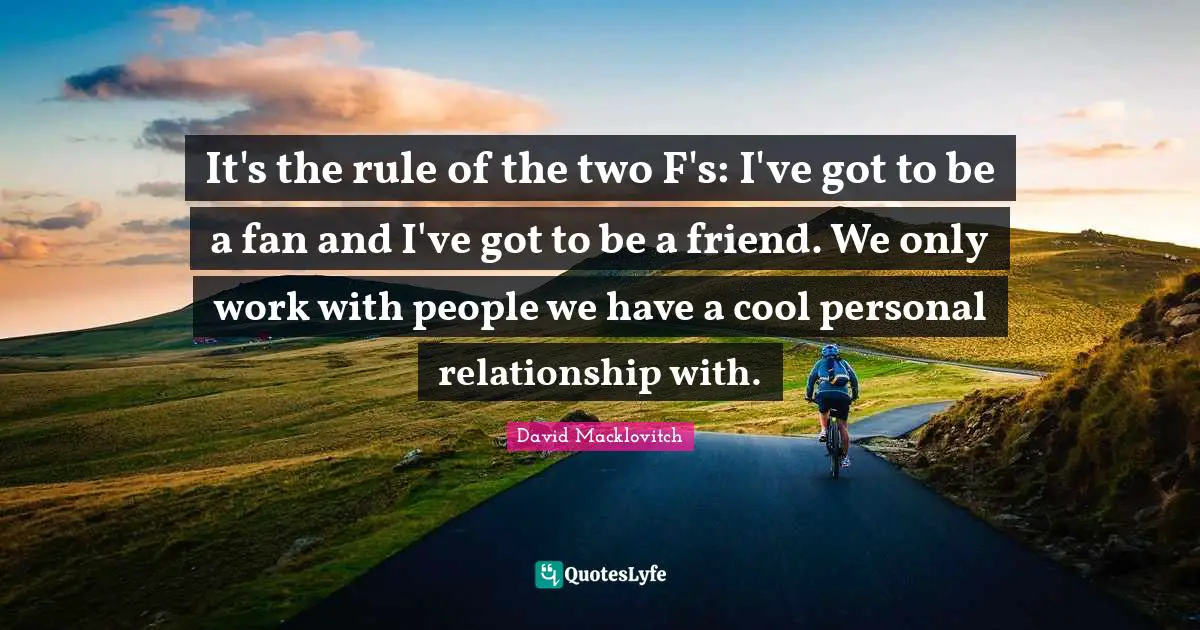 It's the rule of the two F's: I've got to be a fan and I've got to be a friend. We only work with people we have a cool personal relationship with.