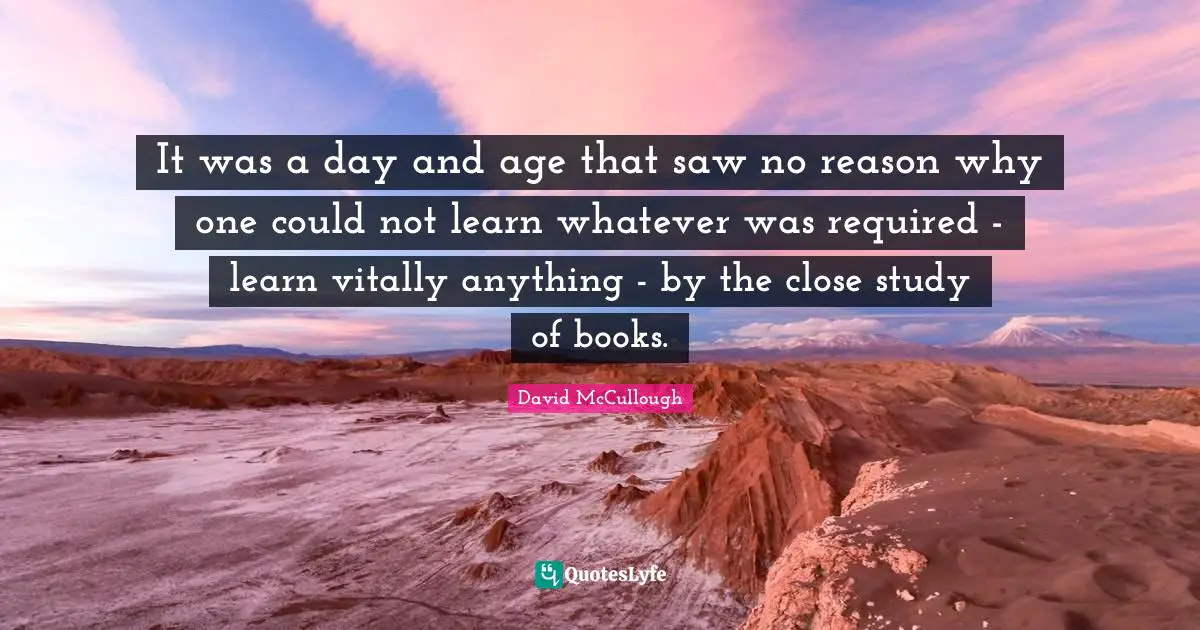 David McCullough Quotes: "It was a day and age that saw no reason why one could not learn whatever was required - learn vitally anything - by the close study of books."
