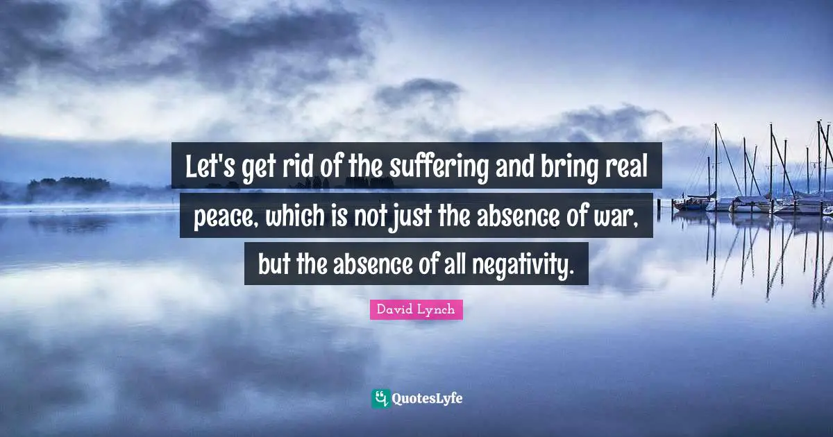 Let's get rid of the suffering and bring real peace, which is not just the absence of war, but the absence of all negativity.