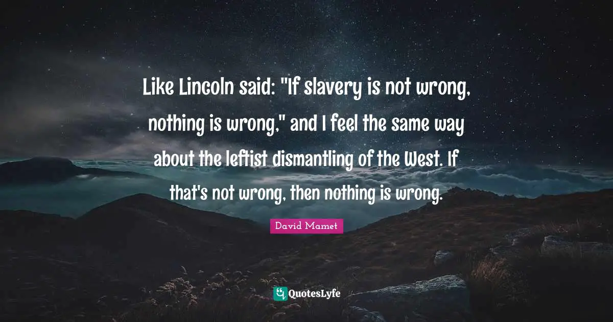 Like Lincoln said: "If slavery is not wrong, nothing is wrong," and I feel the same way about the leftist dismantling of the West. If that's not wrong, then nothing is wrong.