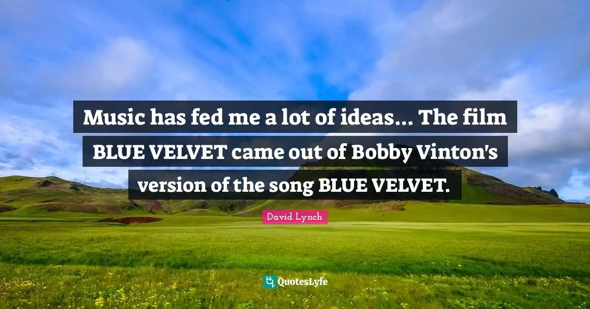 Music has fed me a lot of ideas... The film BLUE VELVET came out of Bobby Vinton's version of the song BLUE VELVET.