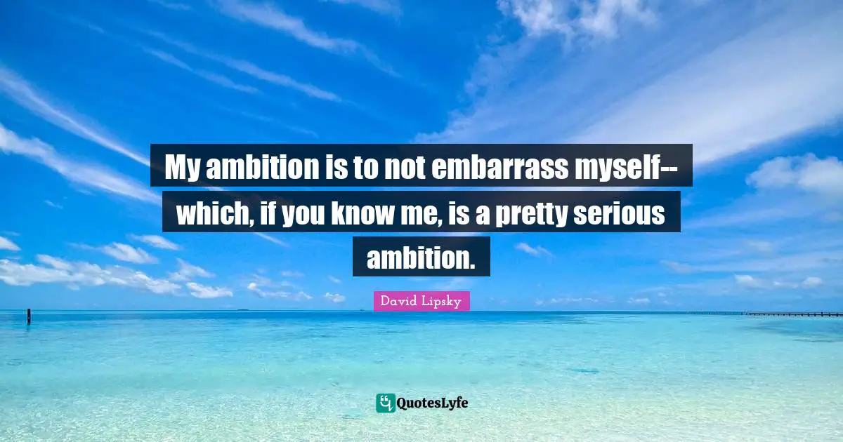 My ambition is to not embarrass myself--which, if you know me, is a pretty serious ambition.